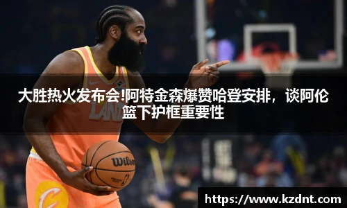 大胜热火发布会!阿特金森爆赞哈登安排，谈阿伦篮下护框重要性
